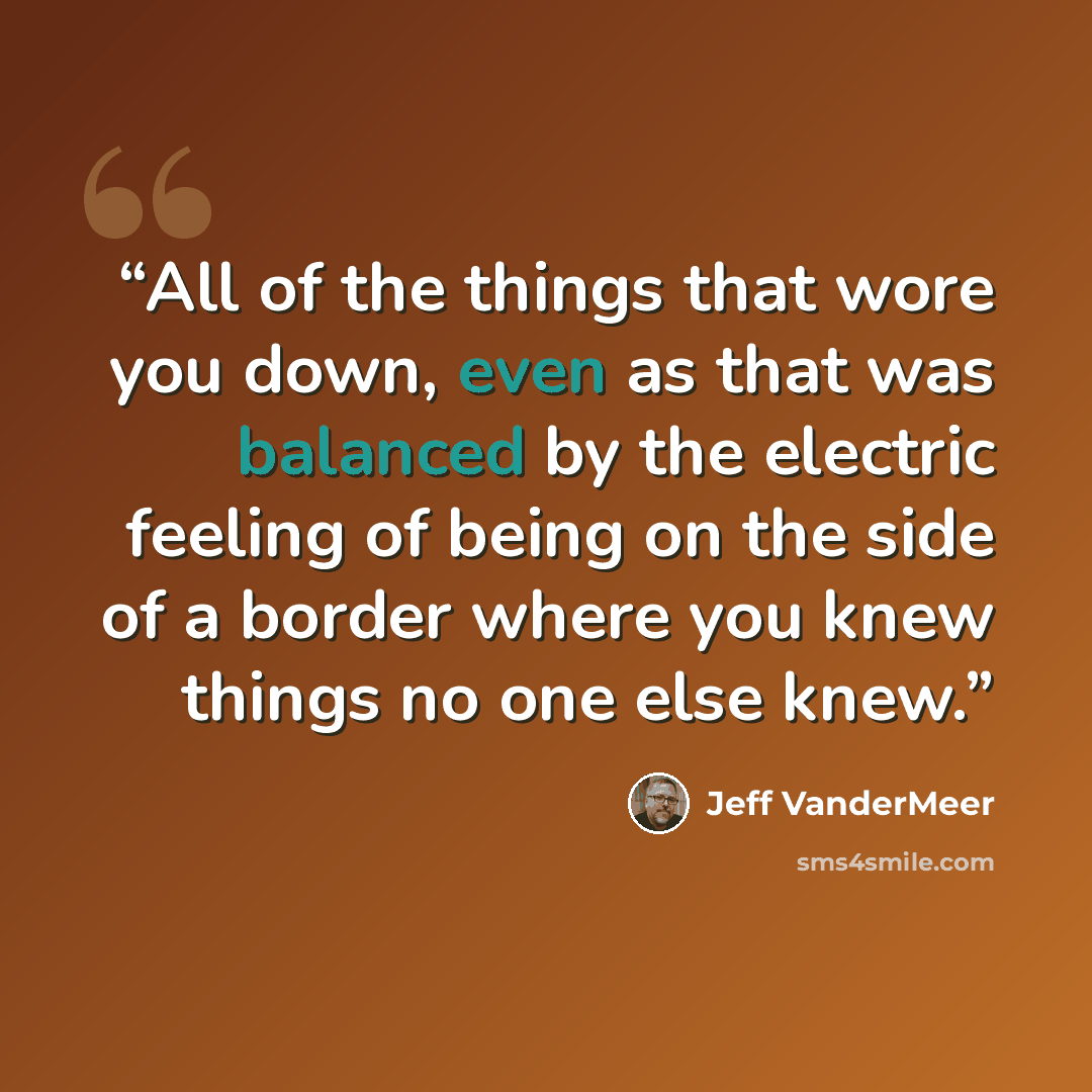 “All of the things that wore you down, even as that was balanced by the electric feeling of being on the side of a border where you knew things no one else knew.” quote by Jeff VanderMeer