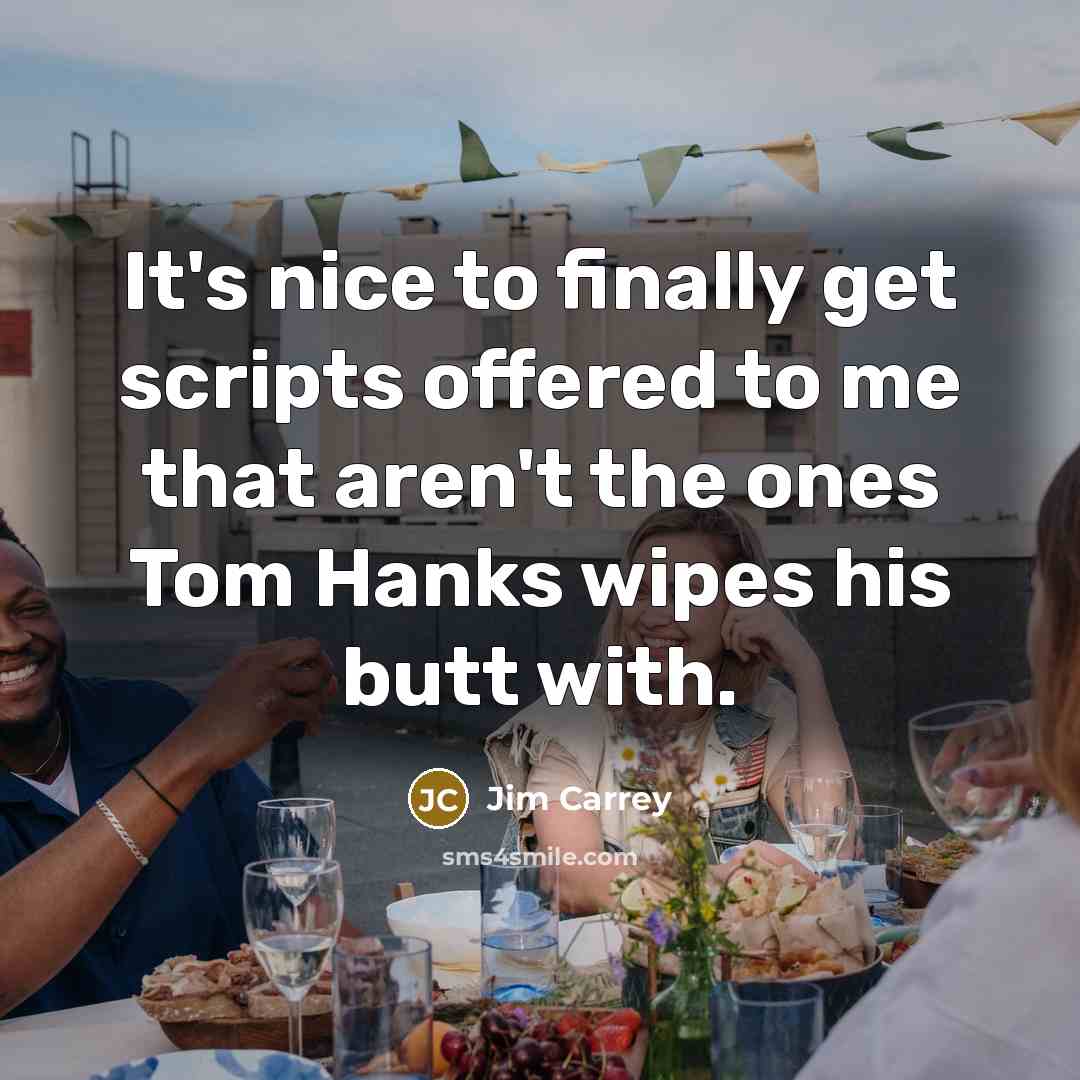 “It's nice to finally get scripts offered to me that aren't the ones Tom Hanks wipes his butt with.” quote by Jim Carrey