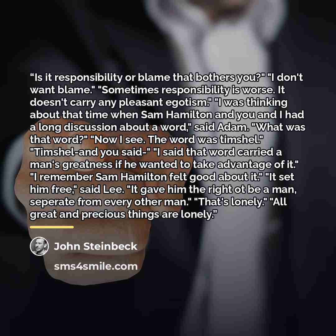 “Is it responsibility or blame that bothers you?" "I don't want blame." "Sometimes responsibility is worse. It doesn't carry any pleasant egotism." "I was thinking about that time when Sam Hamilton and you and I had a long discussion about a word," said Adam. "What was that word?" "Now I see. The…” quote by John Steinbeck