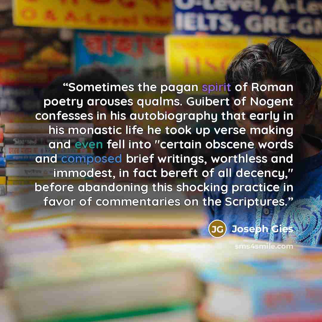 “Sometimes the pagan spirit of Roman poetry arouses qualms. Guibert of Nogent confesses in his autobiography that early in his monastic life he took up verse making and even fell into "certain obscene words and composed brief writings, worthless and immodest, in fact bereft of all decency," before…” quote by Joseph Gies