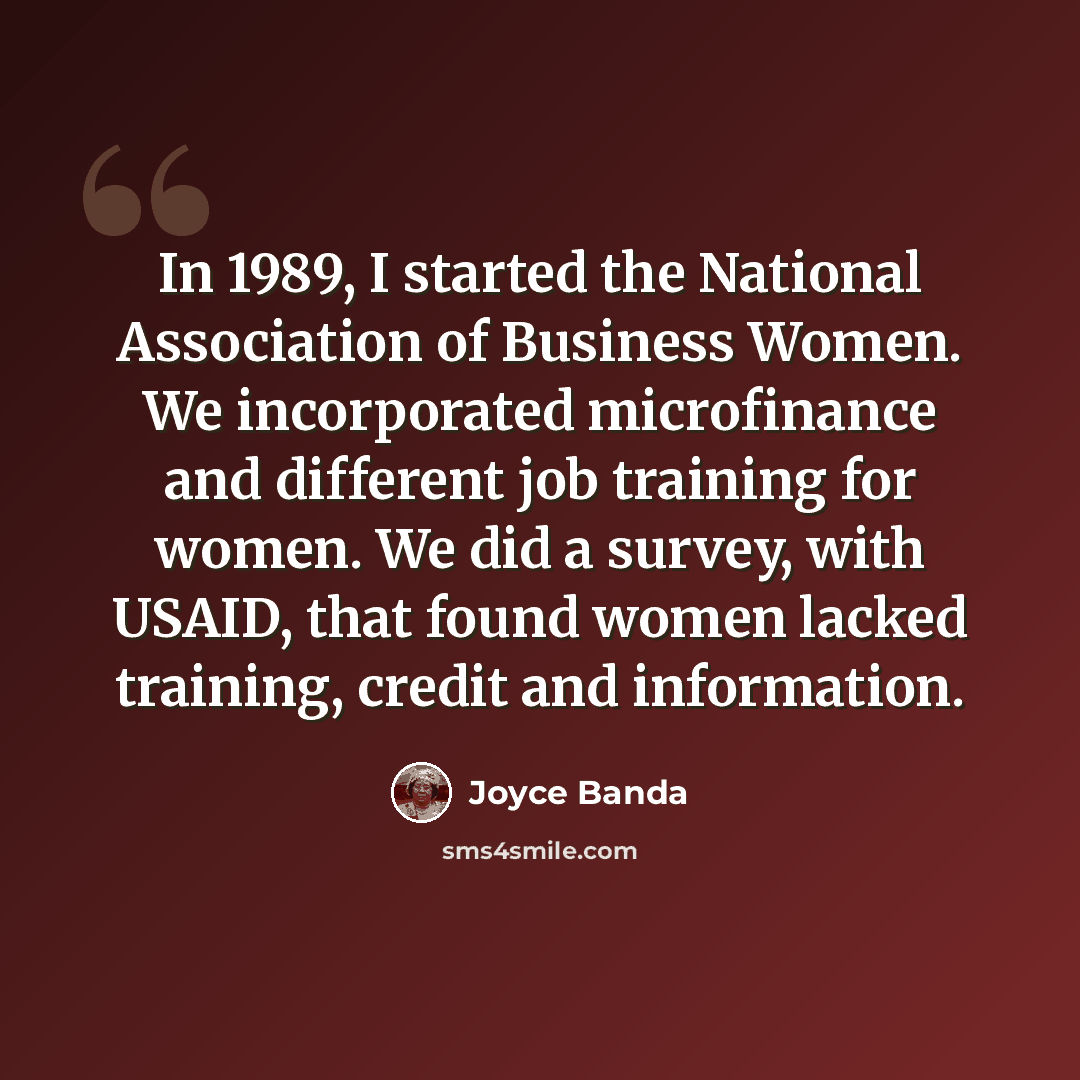 “In 1989, I started the National Association of Business Women. We incorporated microfinance and different job training for women. We did a survey, with USAID, that found women lacked training, credit and information.” quote by Joyce Banda