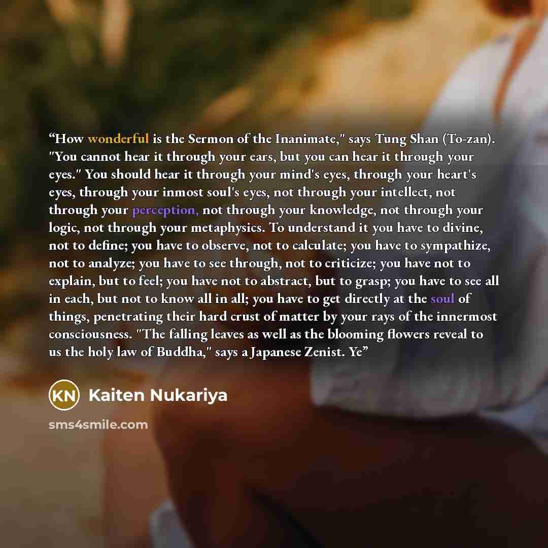 “How wonderful is the Sermon of the Inanimate," says Tung Shan (To-zan). "You cannot hear it through your ears, but you can hear it through your eyes." You should hear it through your mind's eyes, through your heart's eyes, through your inmost soul's eyes, not through your intellect, not through…” quote by Kaiten Nukariya