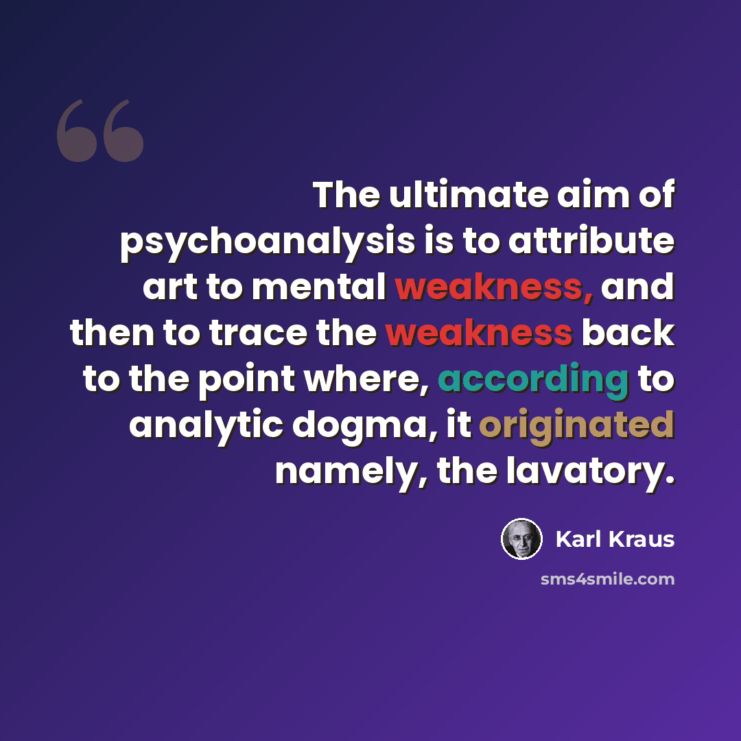 “The ultimate aim of psychoanalysis is to attribute art to mental weakness, and then to trace the weakness back to the point where, according to analytic dogma, it originated namely, the lavatory.” quote by Karl Kraus