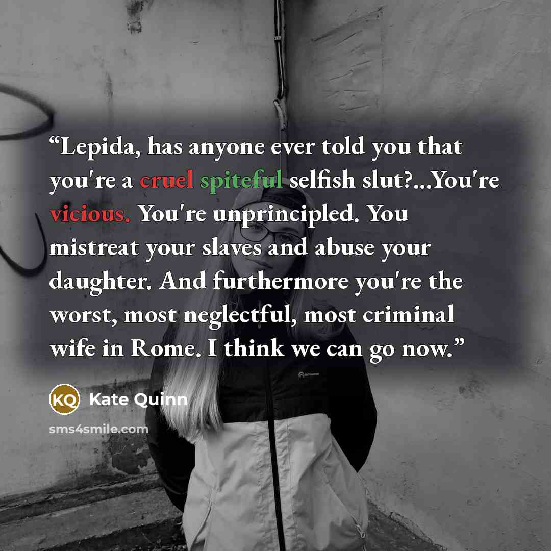 “Lepida, has anyone ever told you that you're a cruel spiteful selfish slut?...You're vicious. You're unprincipled. You mistreat your slaves and abuse your daughter. And furthermore you're the worst, most neglectful, most criminal wife in Rome. I think we can go now.” quote by Kate Quinn