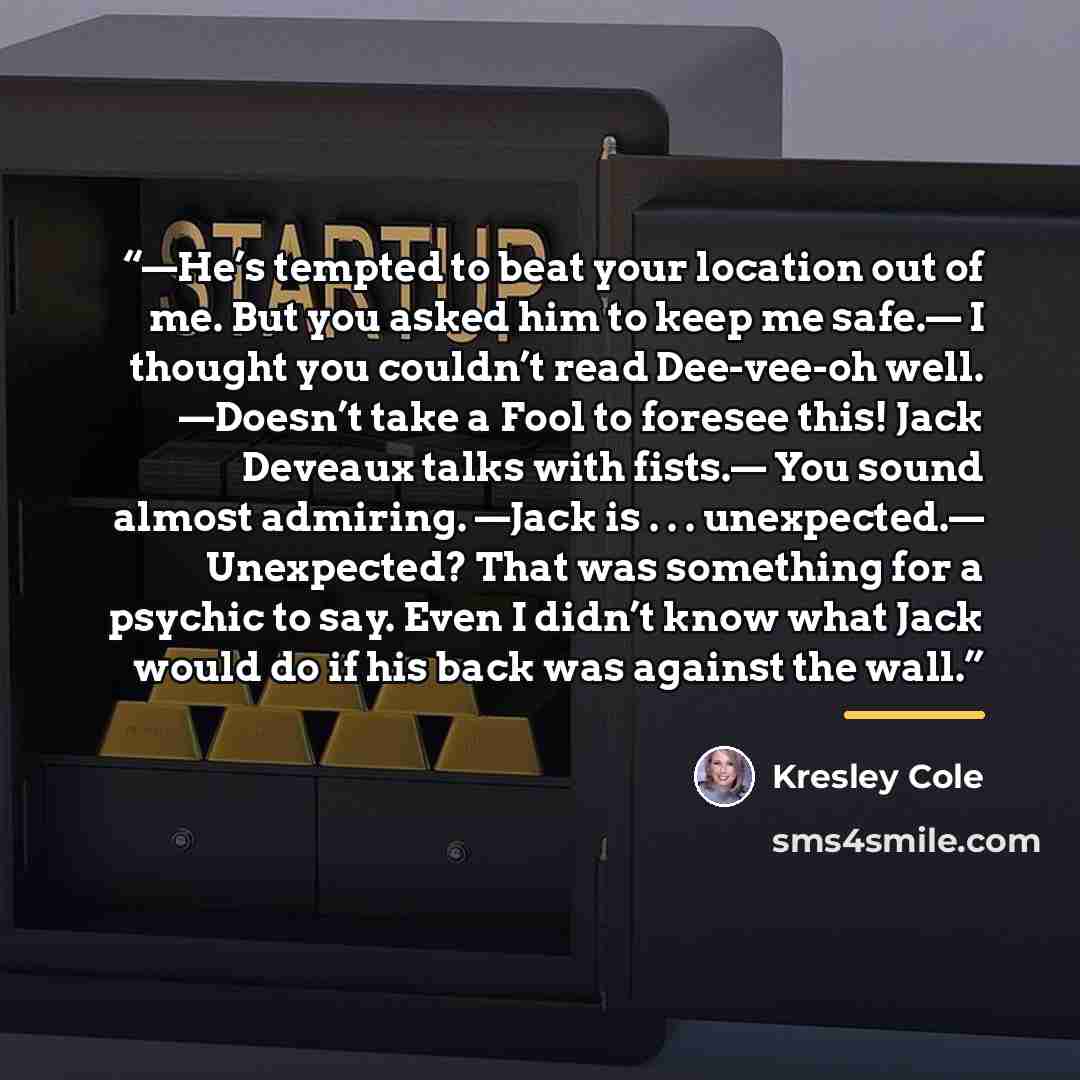 “—He’s tempted to beat your location out of me. But you asked him to keep me safe.— I thought you couldn’t read Dee-vee-oh well. —Doesn’t take a Fool to foresee this! Jack Deveaux talks with fists.— You sound almost admiring. —Jack is . . . unexpected.— Unexpected? That was something for a psychic…” quote by Kresley Cole