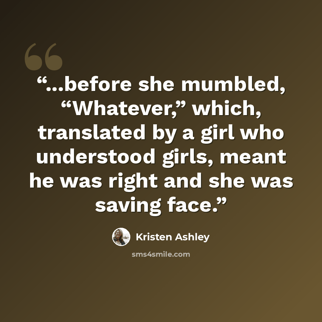 “...before she mumbled, “Whatever,” which, translated by a girl who understood girls, meant he was right and she was saving face.” quote by Kristen Ashley