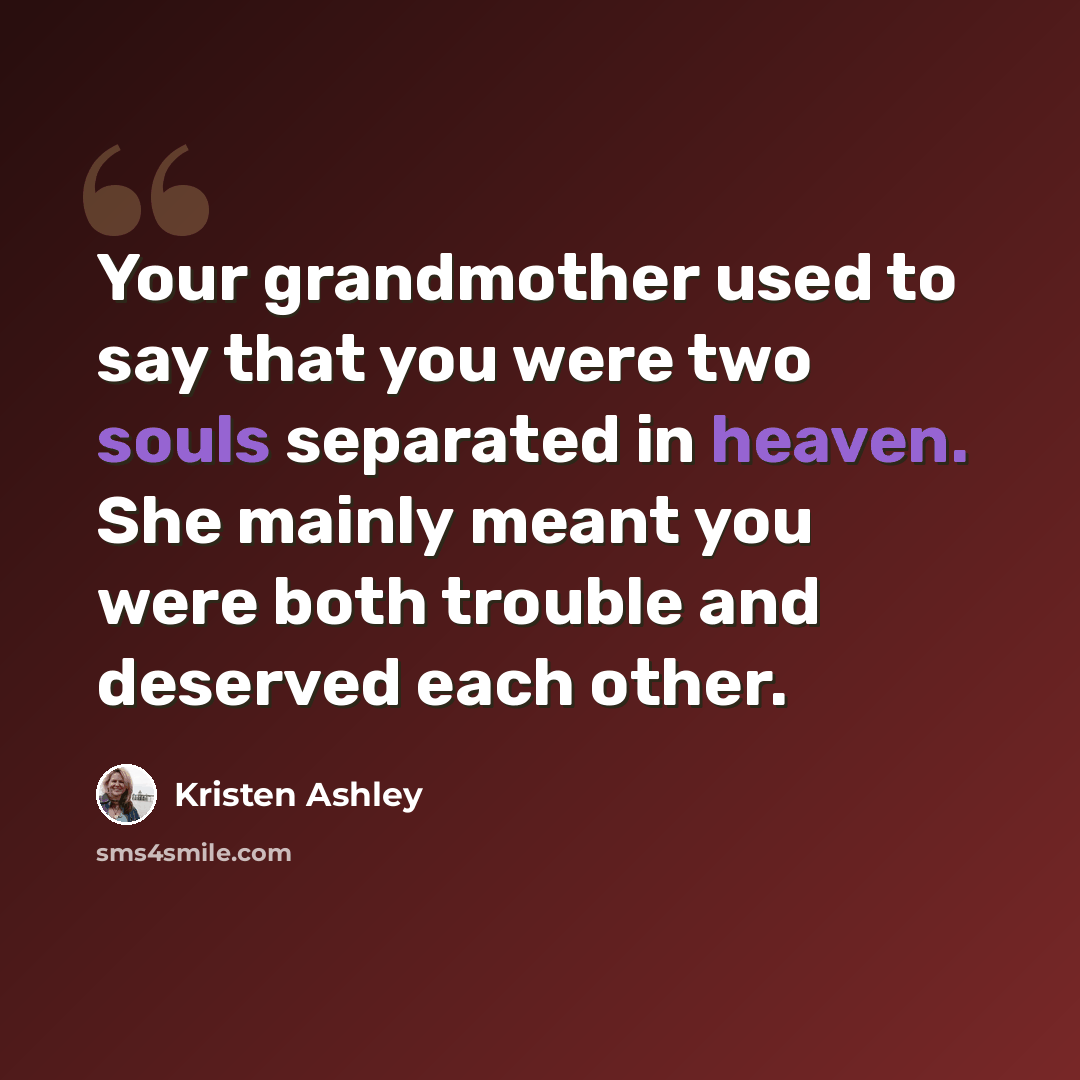 “Your grandmother used to say that you were two souls separated in heaven. She mainly meant you were both trouble and deserved each other.” quote by Kristen Ashley