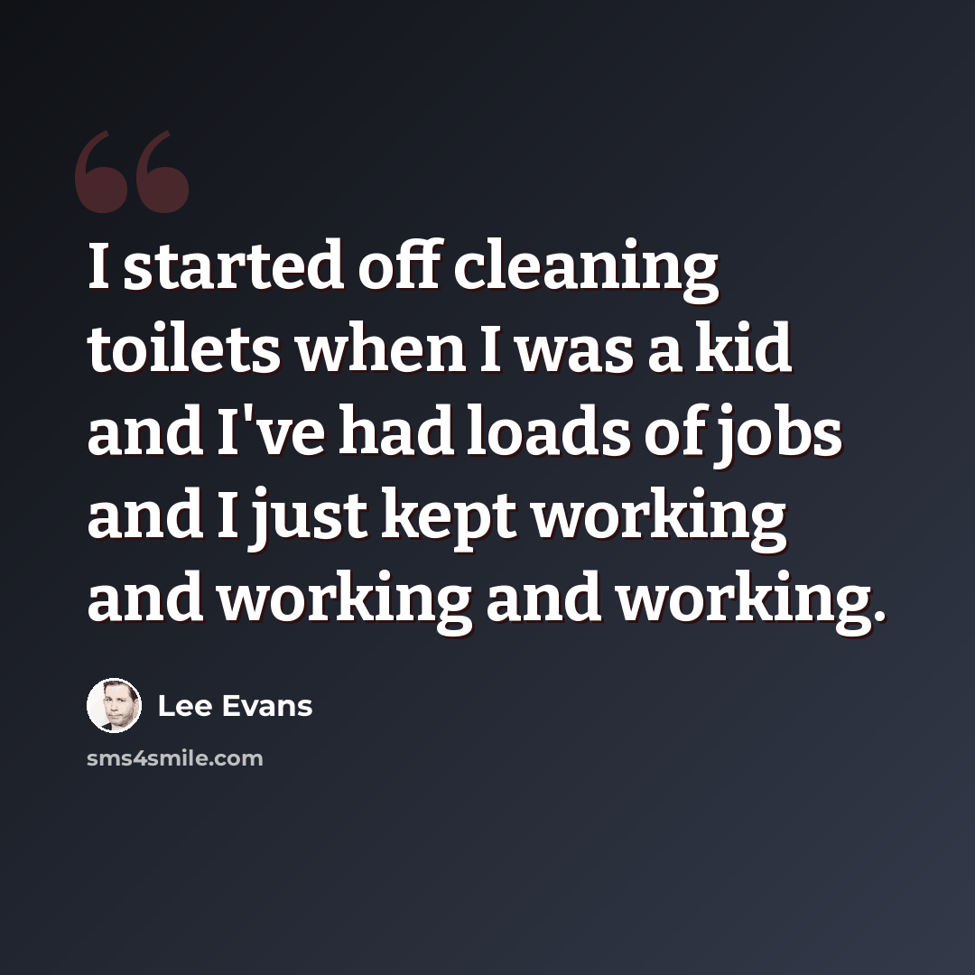 “I started off cleaning toilets when I was a kid and I've had loads of jobs and I just kept working and working and working.” quote by Lee Evans