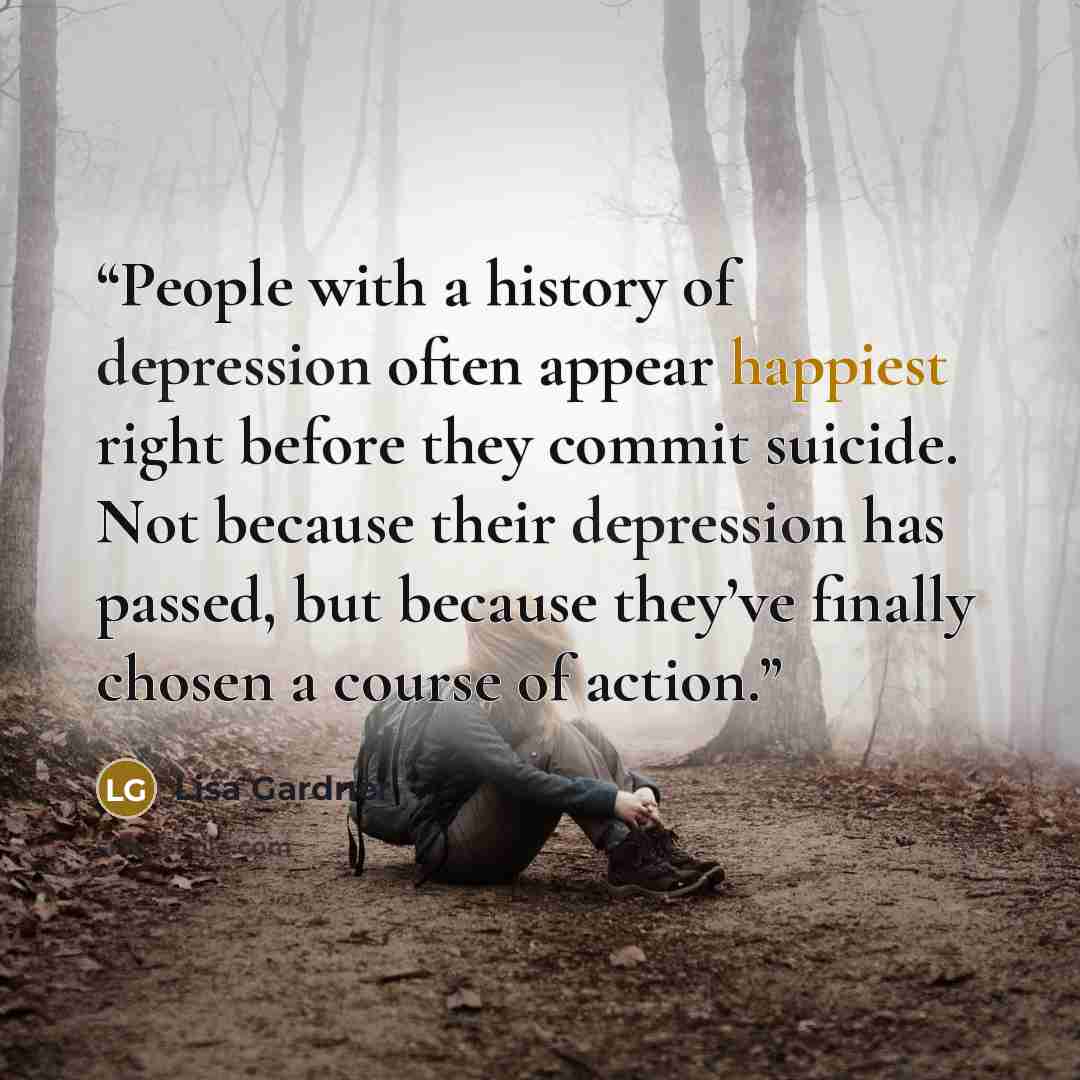 “People with a history of depression often appear happiest right before they commit suicide. Not because their depression has passed, but because they’ve finally chosen a course of action.” quote by Lisa Gardner