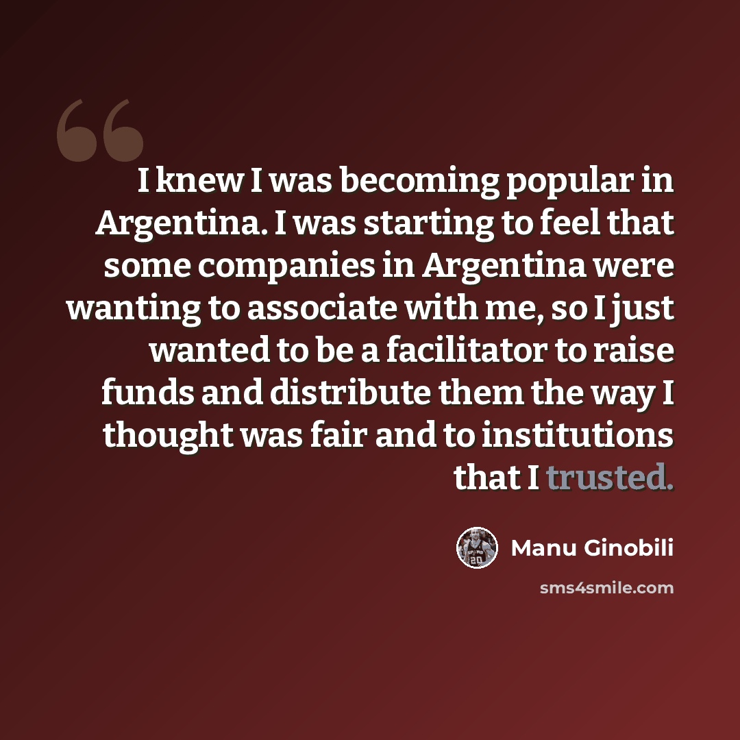 “I knew I was becoming popular in Argentina. I was starting to feel that some companies in Argentina were wanting to associate with me, so I just wanted to be a facilitator to raise funds and distribute them the way I thought was fair and to institutions that I trusted.” quote by Manu Ginobili