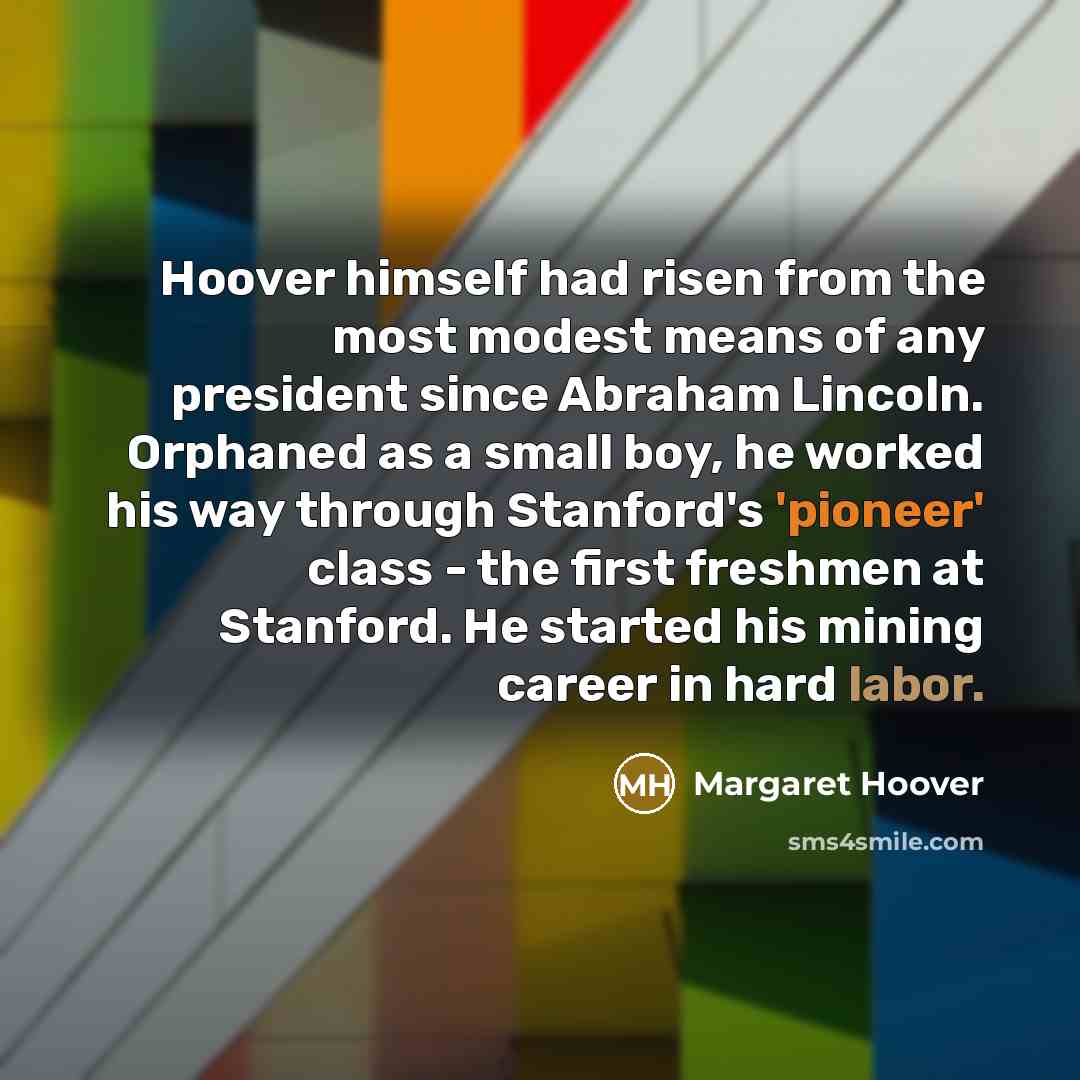 “Hoover himself had risen from the most modest means of any president since Abraham Lincoln. Orphaned as a small boy, he worked his way through Stanford's 'pioneer' class - the first freshmen at Stanford. He started his mining career in hard labor.” quote by Margaret Hoover