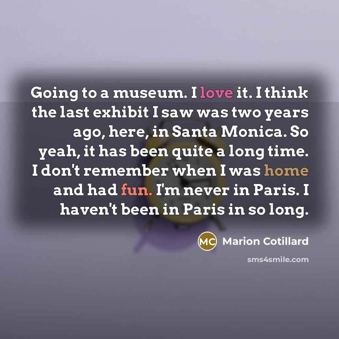 “Going to a museum. I love it. I think the last exhibit I saw was two years ago, here, in Santa Monica. So yeah, it has been quite a long time. I don't remember when I was home and had fun. I'm never in Paris. I haven't been in Paris in so long.” quote by Marion Cotillard