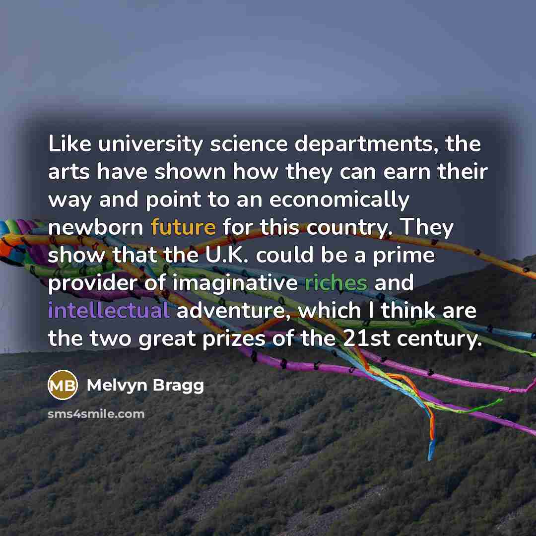 “Like university science departments, the arts have shown how they can earn their way and point to an economically newborn future for this country. They show that the U.K. could be a prime provider of imaginative riches and intellectual adventure, which I think are the two great prizes of the 21st…” quote by Melvyn Bragg