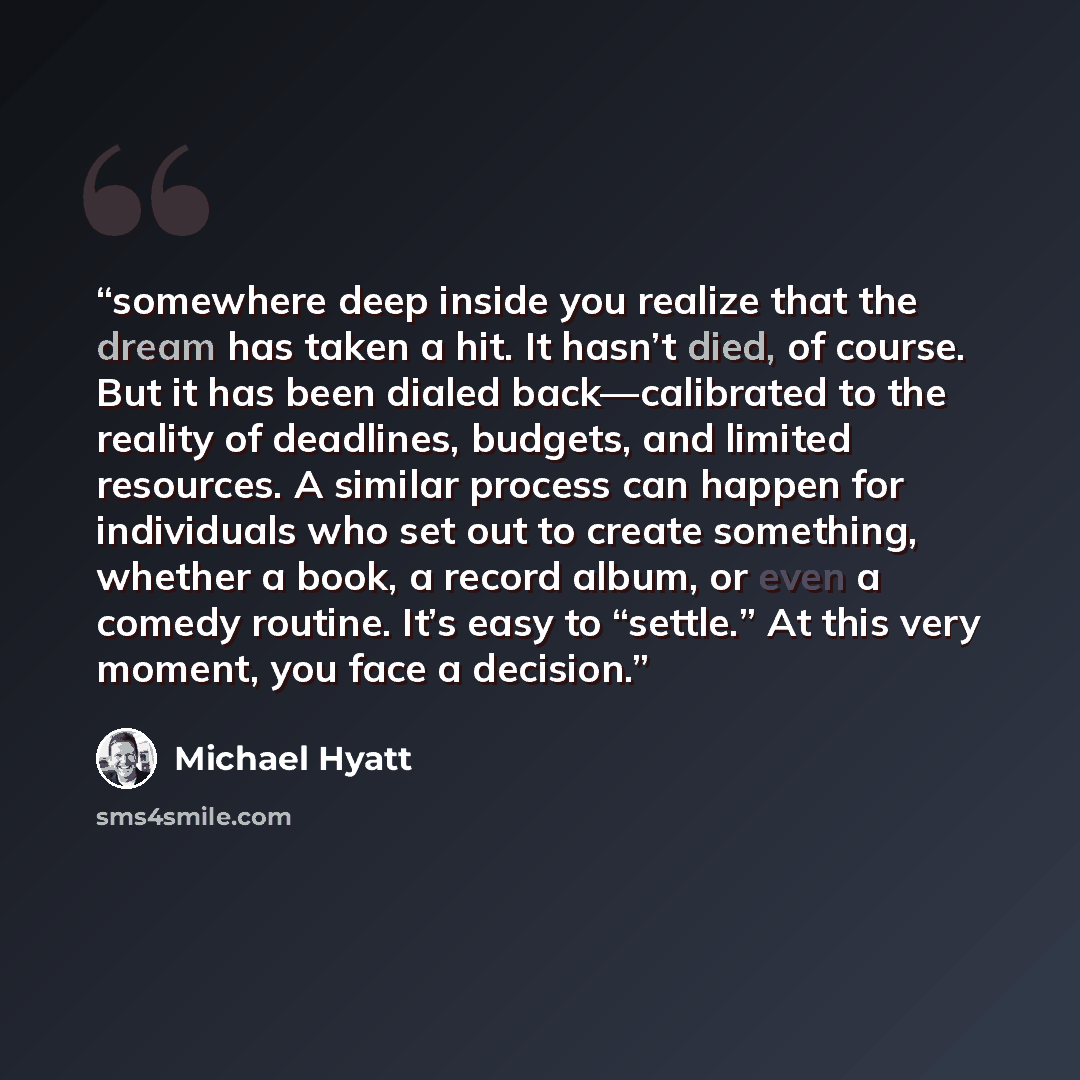 “somewhere deep inside you realize that the dream has taken a hit. It hasn’t died, of course. But it has been dialed back—calibrated to the reality of deadlines, budgets, and limited resources. A similar process can happen for individuals who set out to create something, whether a book, a record…” quote by Michael Hyatt