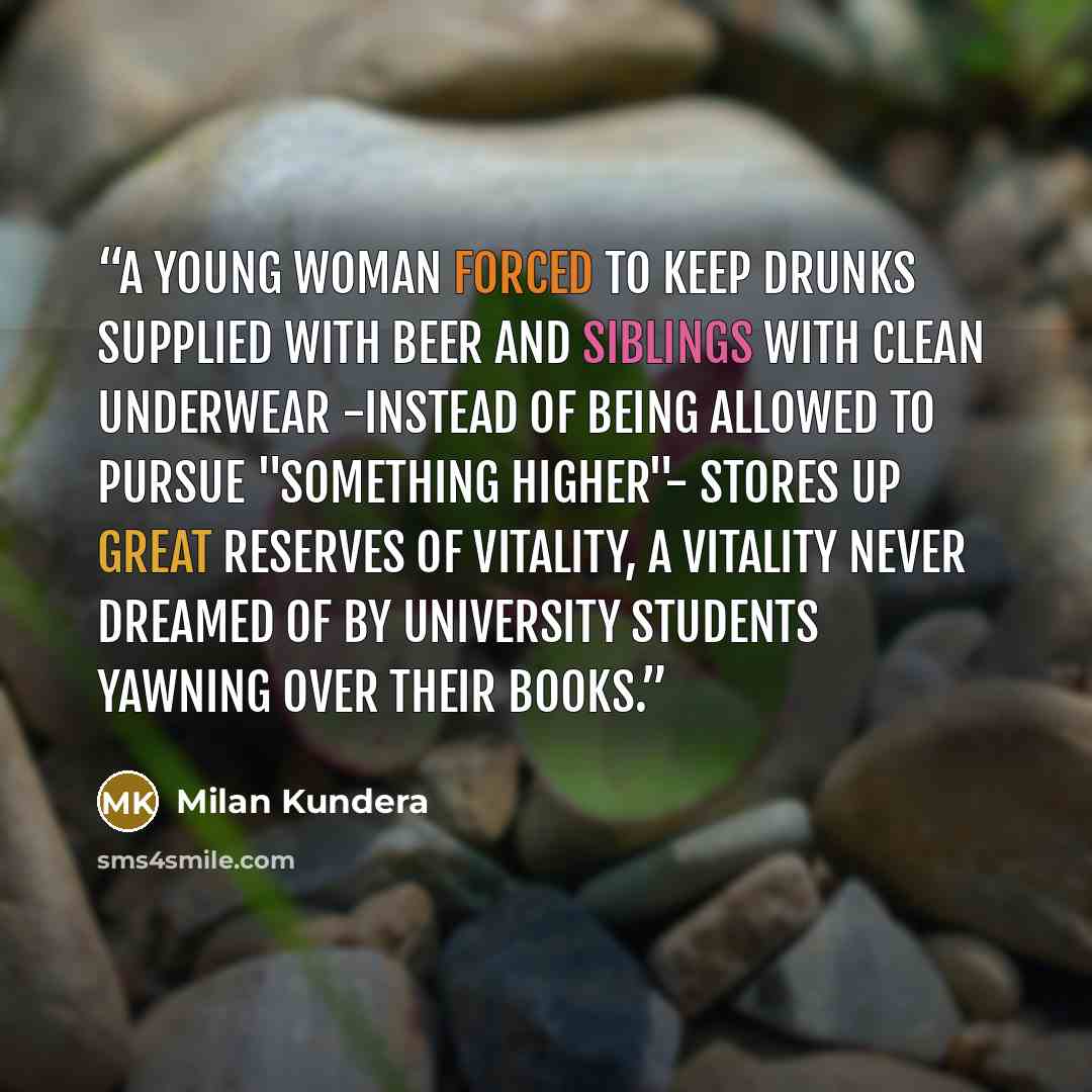 “A young woman forced to keep drunks supplied with beer and siblings with clean underwear -instead of being allowed to pursue "something higher"- stores up great reserves of vitality, a vitality never dreamed of by university students yawning over their books.” quote by Milan Kundera