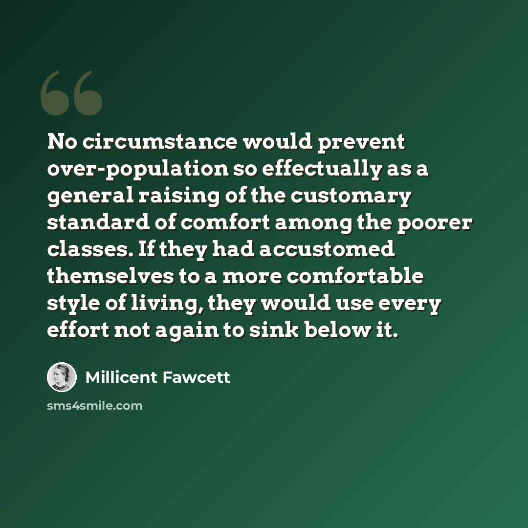 “No circumstance would prevent over-population so effectually as a general raising of the customary standard of comfort among the poorer classes. If they had accustomed themselves to a more comfortable style of living, they would use every effort not again to sink below it.” quote by Millicent Fawcett