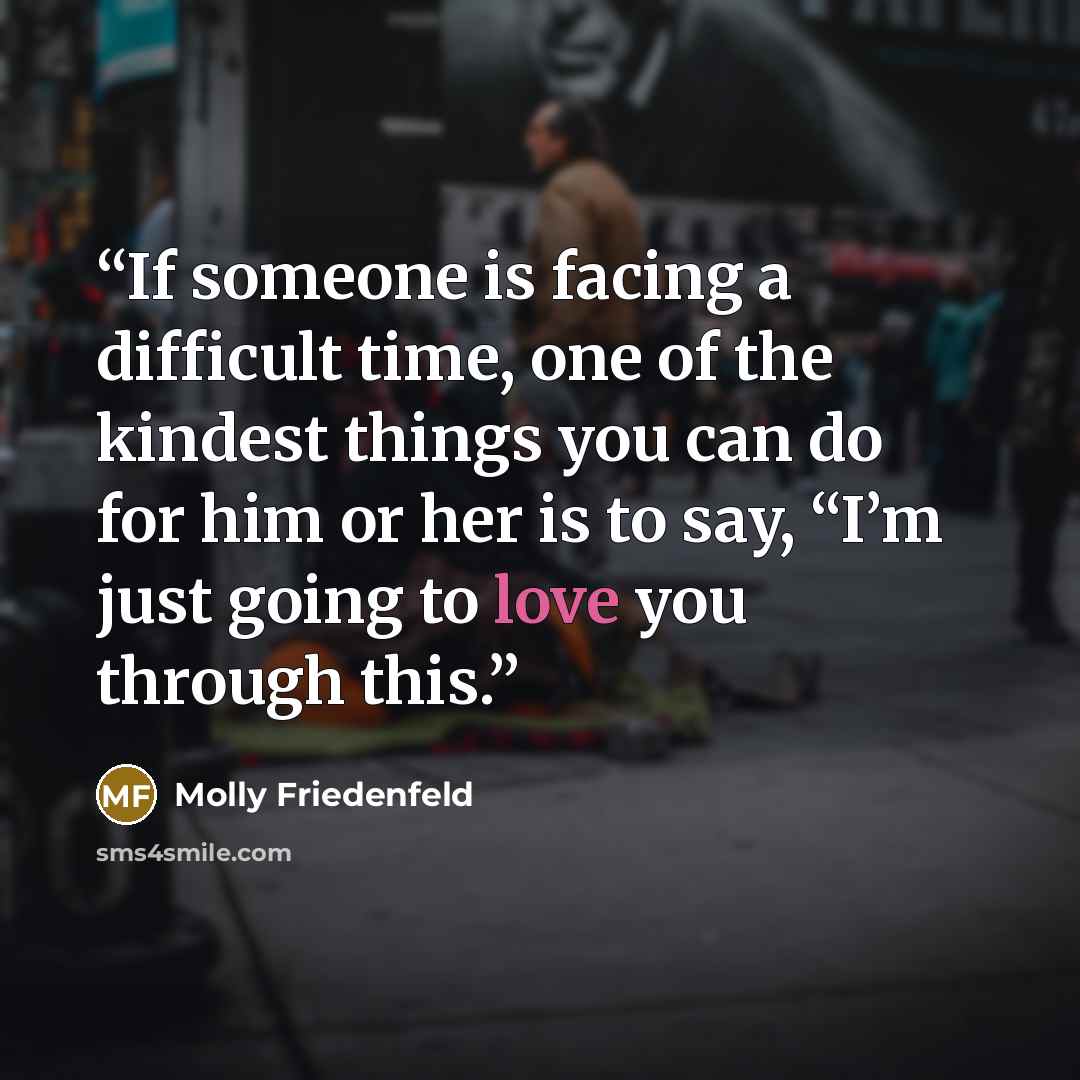 “If someone is facing a difficult time, one of the kindest things you can do for him or her is to say, “I’m just going to love you through this.” quote by Molly Friedenfeld
