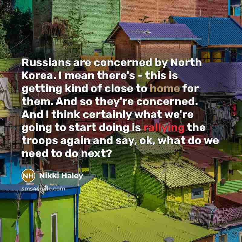 “Russians are concerned by North Korea. I mean there's - this is getting kind of close to home for them. And so they're concerned. And I think certainly what we're going to start doing is rallying the troops again and say, ok, what do we need to do next?” quote by Nikki Haley