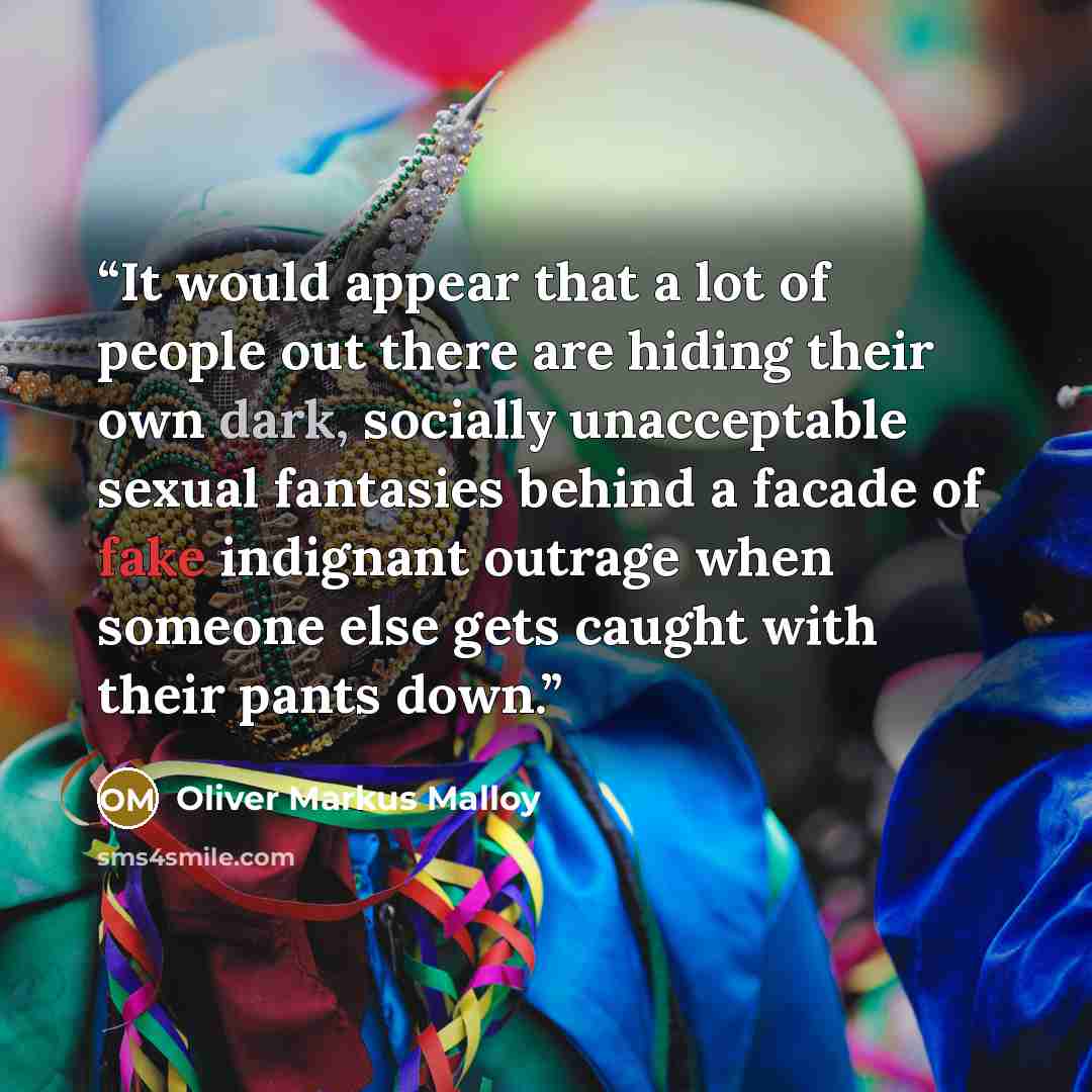 “It would appear that a lot of people out there are hiding their own dark, socially unacceptable sexual fantasies behind a facade of fake indignant outrage when someone else gets caught with their pants down.” quote by Oliver Markus Malloy