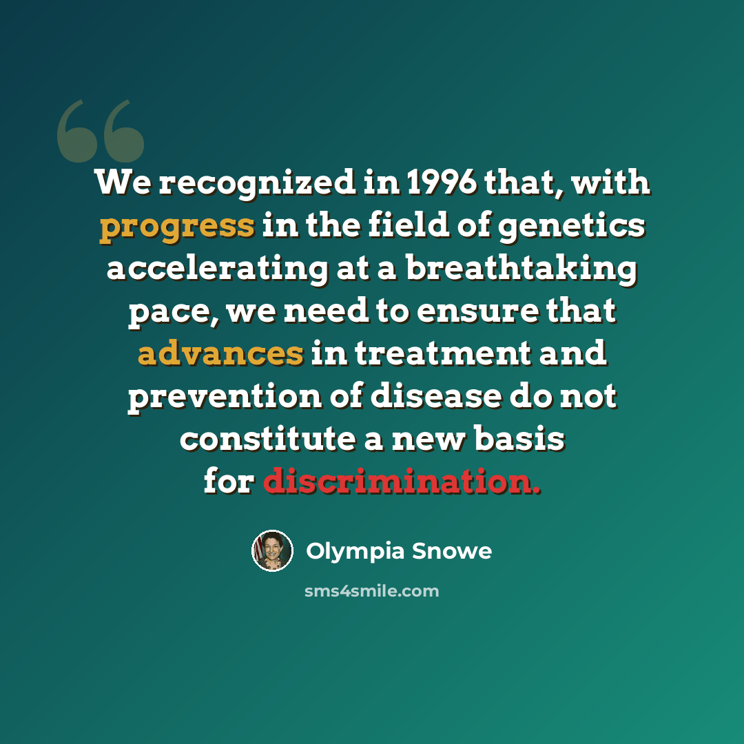 “We recognized in 1996 that, with progress in the field of genetics accelerating at a breathtaking pace, we need to ensure that advances in treatment and prevention of disease do not constitute a new basis for discrimination.” quote by Olympia Snowe