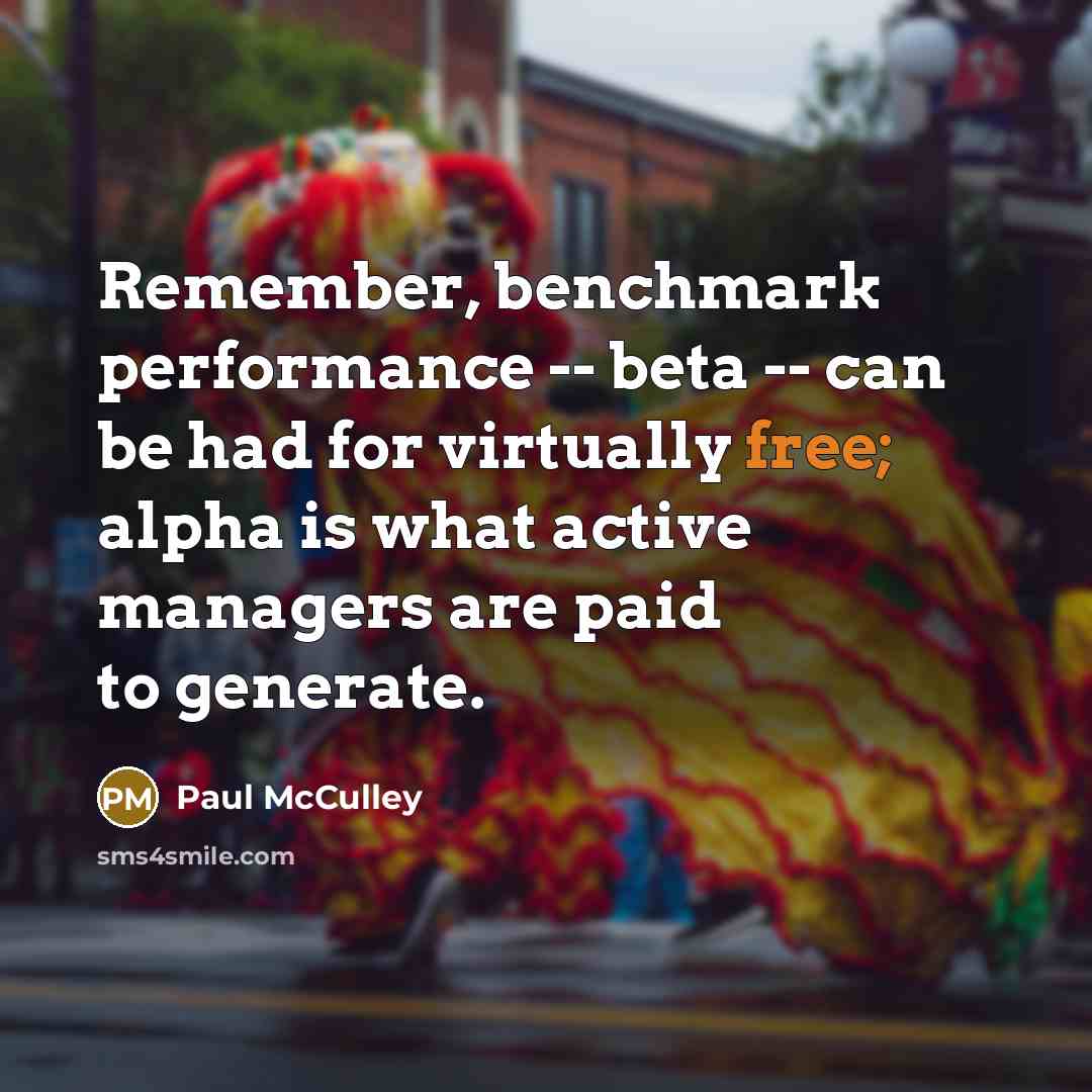 “Remember, benchmark performance -- beta -- can be had for virtually free; alpha is what active managers are paid to generate.” quote by Paul McCulley
