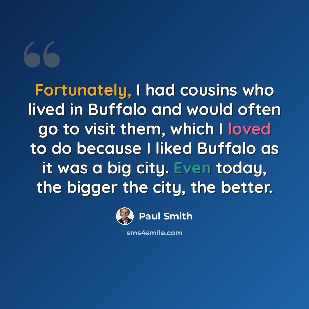 “Fortunately, I had cousins who lived in Buffalo and would often go to visit them, which I loved to do because I liked Buffalo as it was a big city. Even today, the bigger the city, the better.” quote by Paul Smith