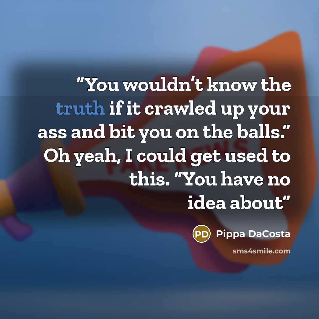 “You wouldn’t know the truth if it crawled up your ass and bit you on the balls.” Oh yeah, I could get used to this. “You have no idea about” quote by Pippa DaCosta