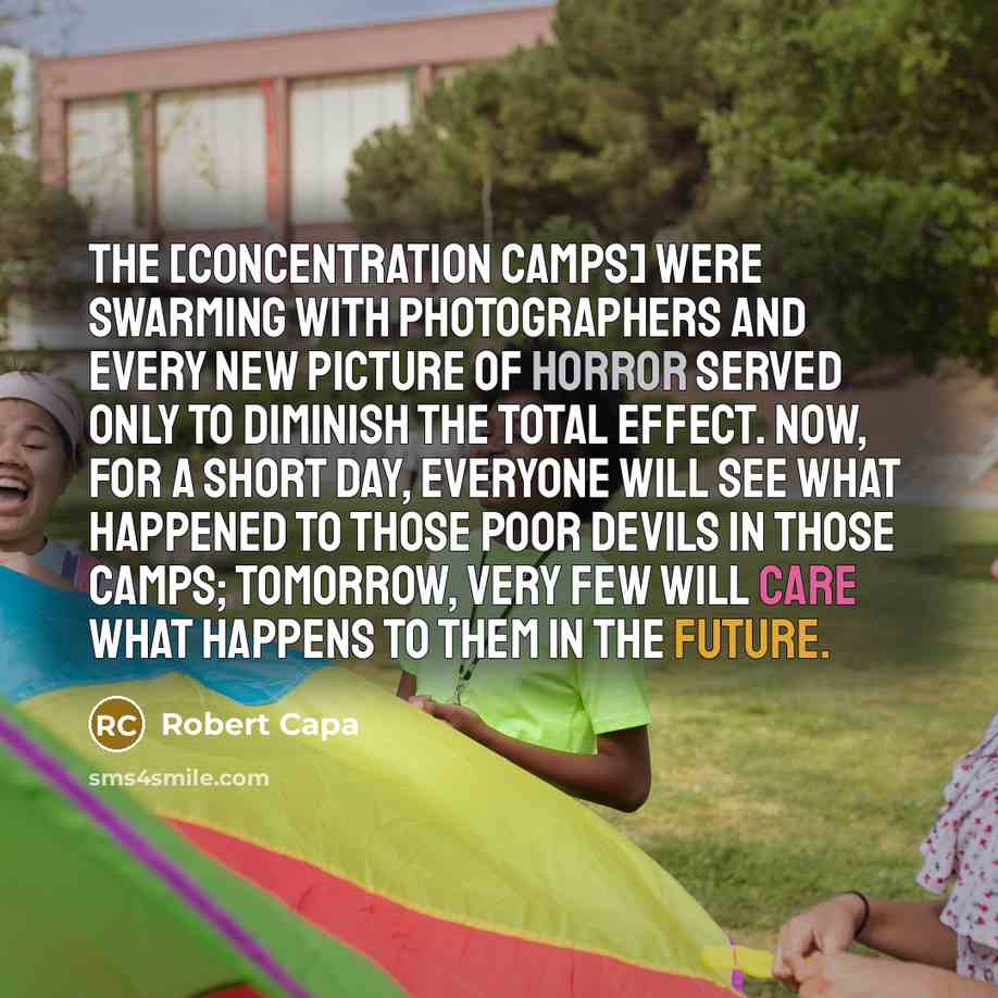 “The [concentration camps] were swarming with photographers and every new picture of horror served only to diminish the total effect. Now, for a short day, everyone will see what happened to those poor devils in those camps; tomorrow, very few will care what happens to them in the future.” quote by Robert Capa