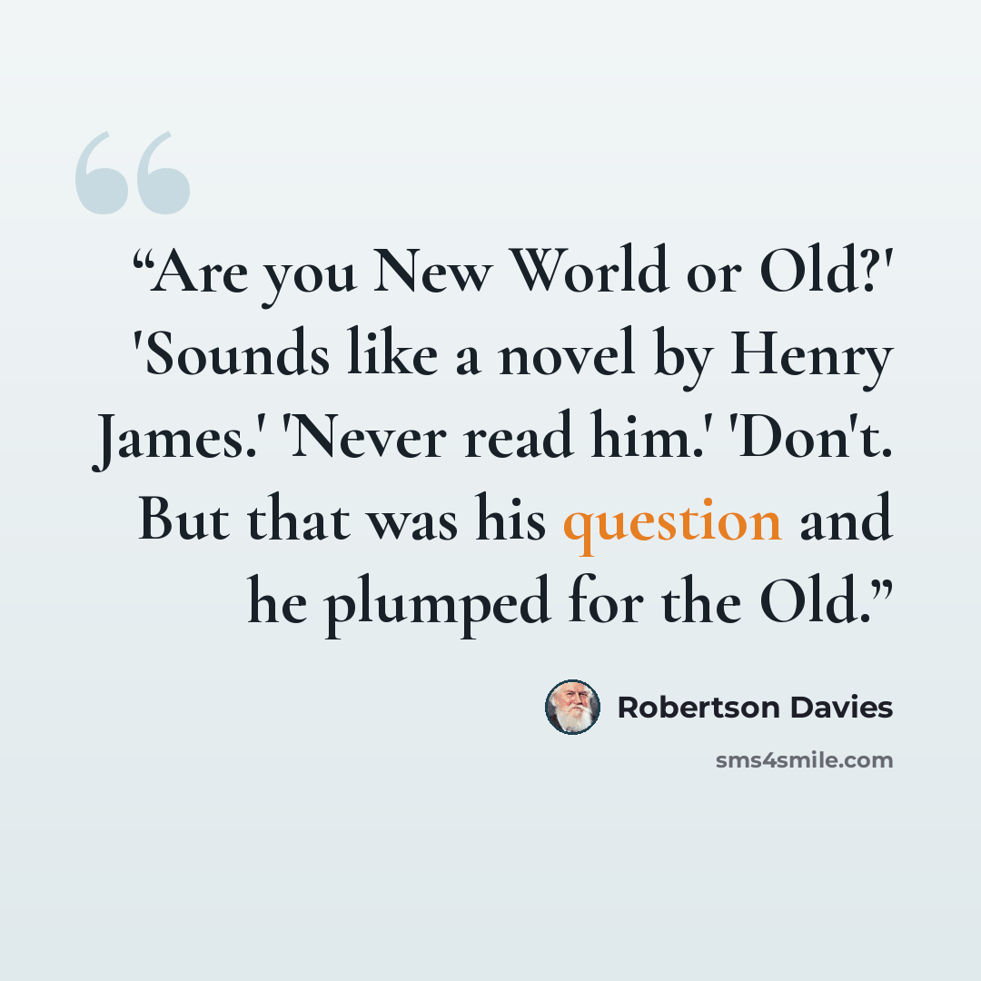 “Are you New World or Old?' 'Sounds like a novel by Henry James.' 'Never read him.' 'Don't. But that was his question and he plumped for the Old.” quote by Robertson Davies