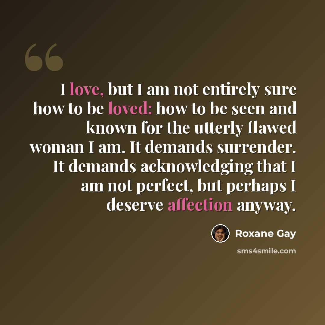 “I love, but I am not entirely sure how to be loved: how to be seen and known for the utterly flawed woman I am. It demands surrender. It demands acknowledging that I am not perfect, but perhaps I deserve affection anyway.” quote by Roxane Gay
