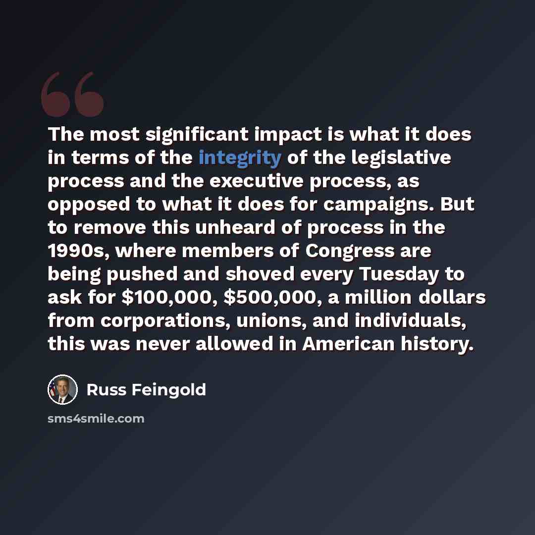 “The most significant impact is what it does in terms of the integrity of the legislative process and the executive process, as opposed to what it does for campaigns. But to remove this unheard of process in the 1990s, where members of Congress are being pushed and shoved every Tuesday to ask for…” quote by Russ Feingold