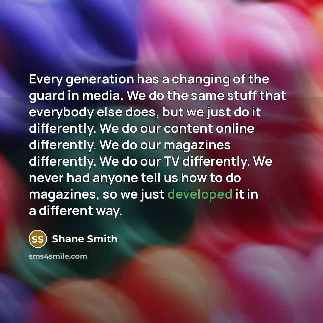 “Every generation has a changing of the guard in media. We do the same stuff that everybody else does, but we just do it differently. We do our content online differently. We do our magazines differently. We do our TV differently. We never had anyone tell us how to do magazines, so we just…” quote by Shane Smith