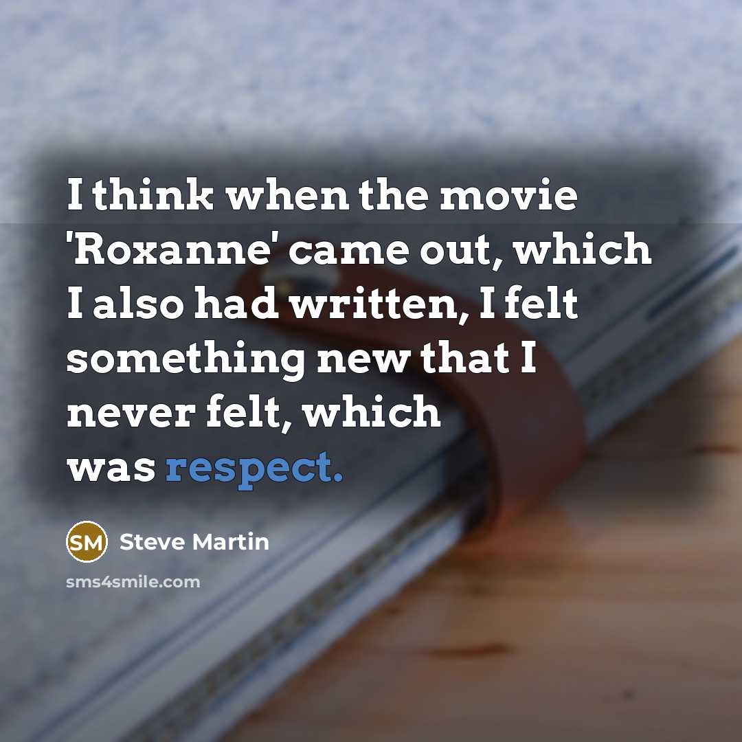“I think when the movie 'Roxanne' came out, which I also had written, I felt something new that I never felt, which was respect.” quote by Steve Martin