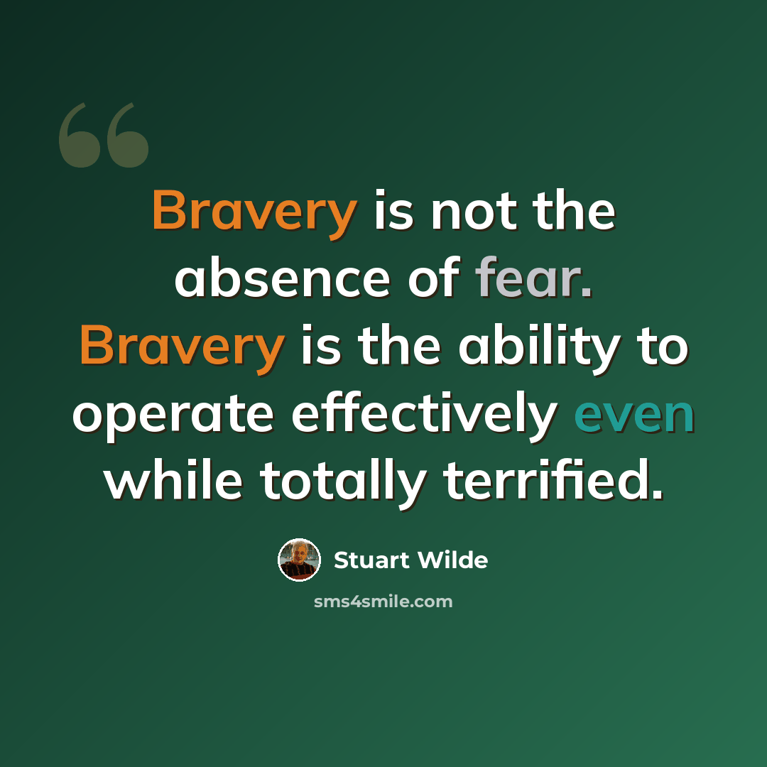 “Bravery is not the absence of fear. Bravery is the ability to operate effectively even while totally terrified.” quote by Stuart Wilde