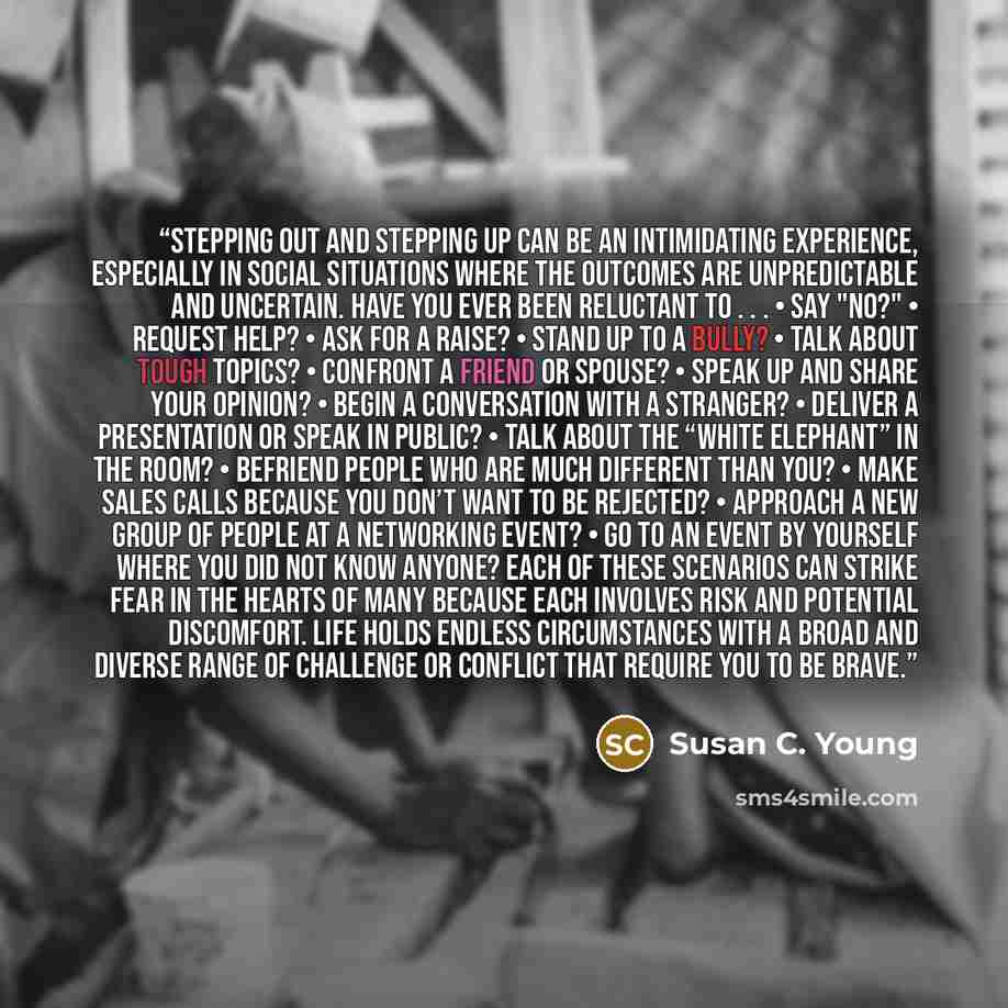 “Stepping out and stepping up can be an intimidating experience, especially in social situations where the outcomes are unpredictable and uncertain. Have you ever been reluctant to . . . • Say "no?" • Request help? • Ask for a raise? • Stand up to a bully? • Talk about tough topics? • Confront a…” quote by Susan C. Young