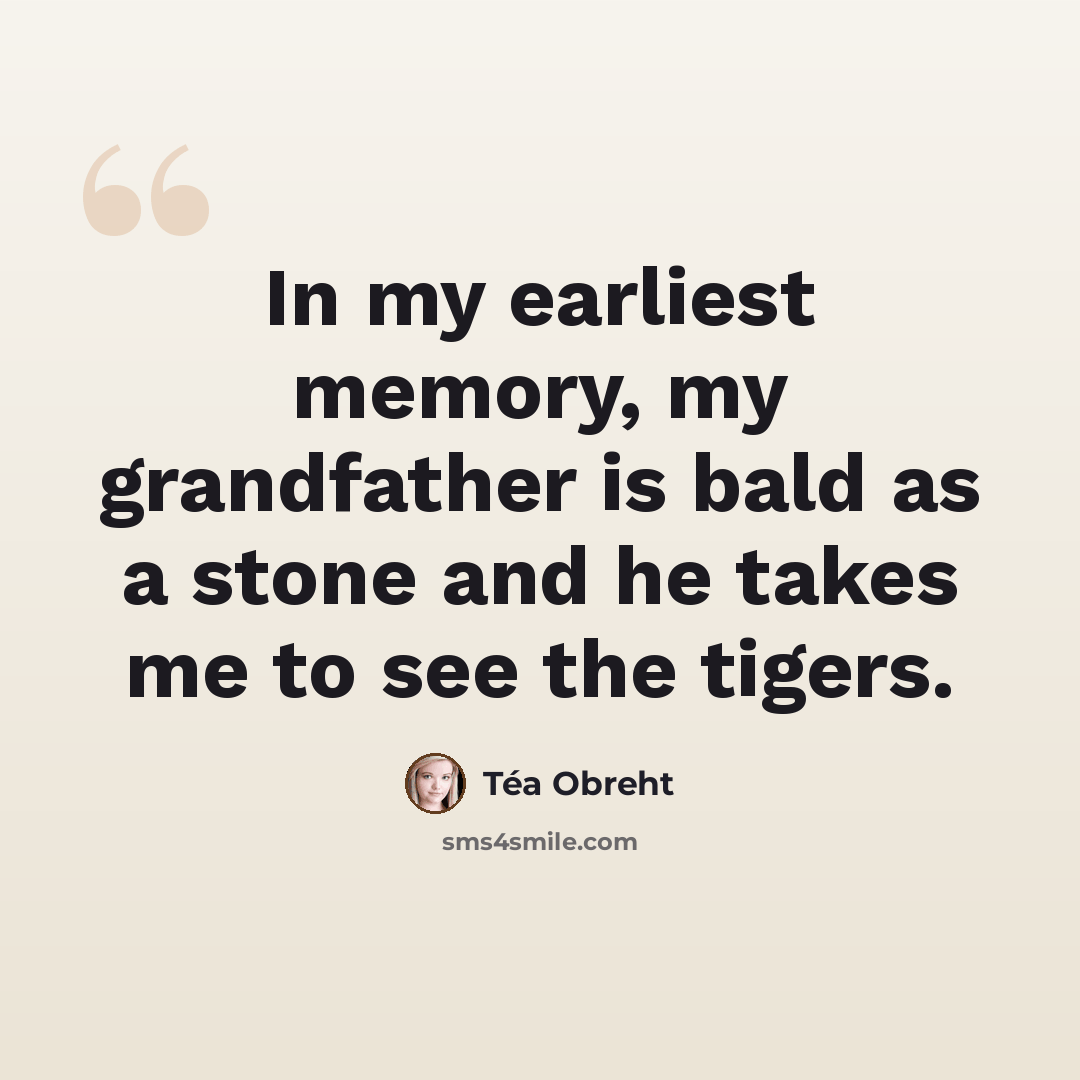 “In my earliest memory, my grandfather is bald as a stone and he takes me to see the tigers.” quote by Tea Obreht
