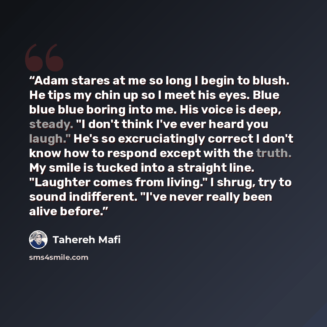 “Adam stares at me so long I begin to blush. He tips my chin up so I meet his eyes. Blue blue blue boring into me. His voice is deep, steady. "I don't think I've ever heard you laugh." He's so excruciatingly correct I don't know how to respond except with the truth. My smile is tucked into a…” quote by Tahereh Mafi