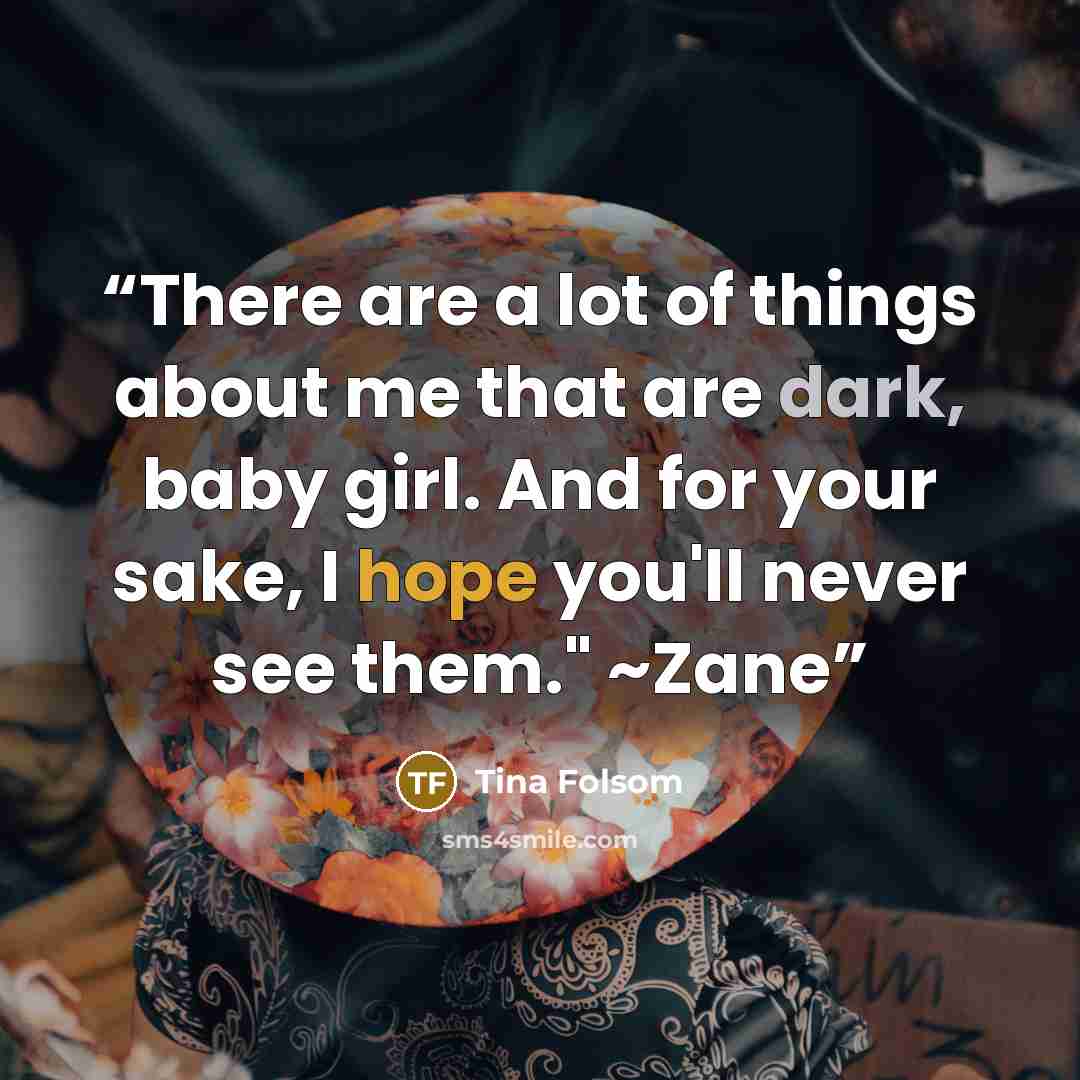 “There are a lot of things about me that are dark, baby girl. And for your sake, I hope you'll never see them." ~Zane” quote by Tina Folsom