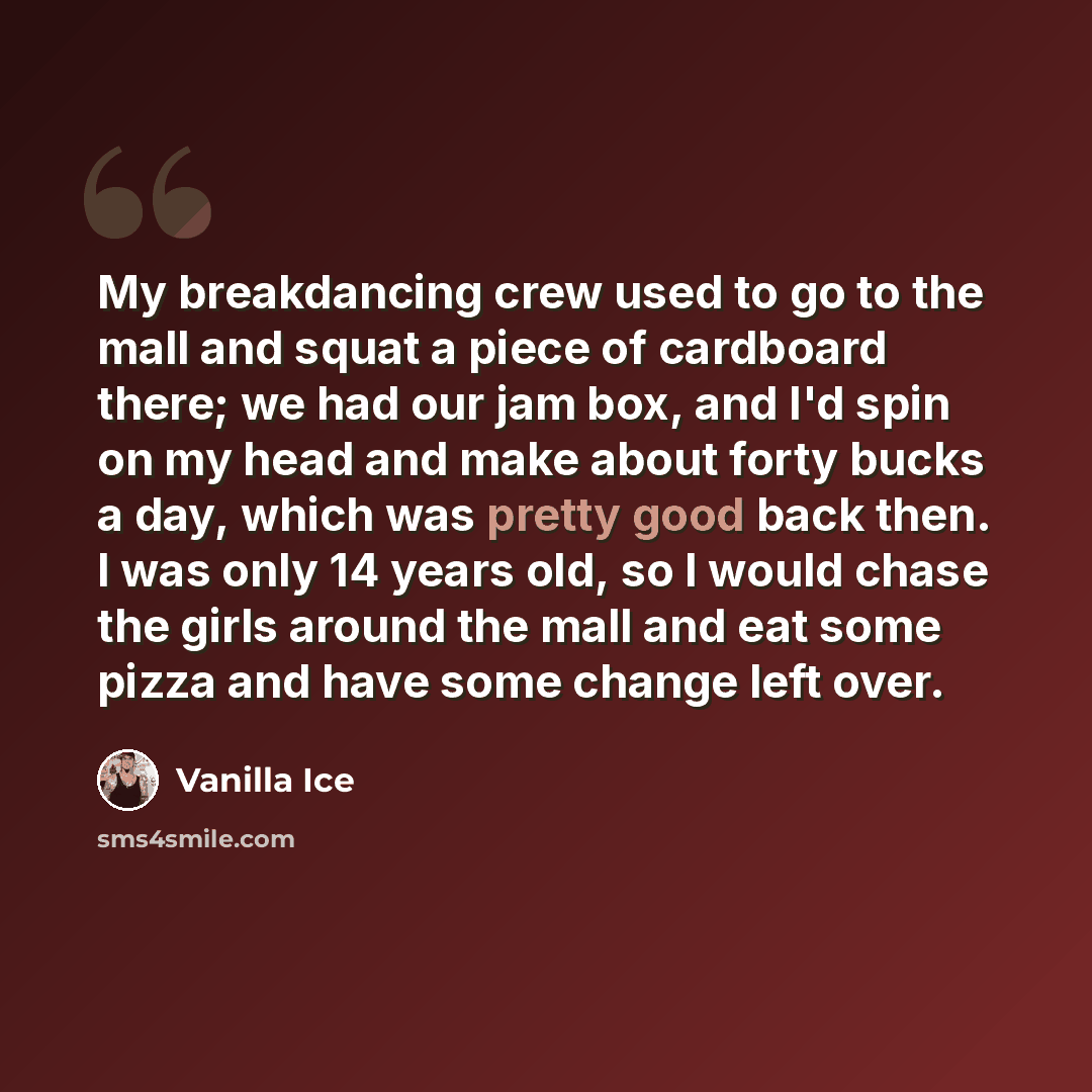 “My breakdancing crew used to go to the mall and squat a piece of cardboard there; we had our jam box, and I'd spin on my head and make about forty bucks a day, which was pretty good back then. I was only 14 years old, so I would chase the girls around the mall and eat some pizza and have some…” quote by Vanilla Ice