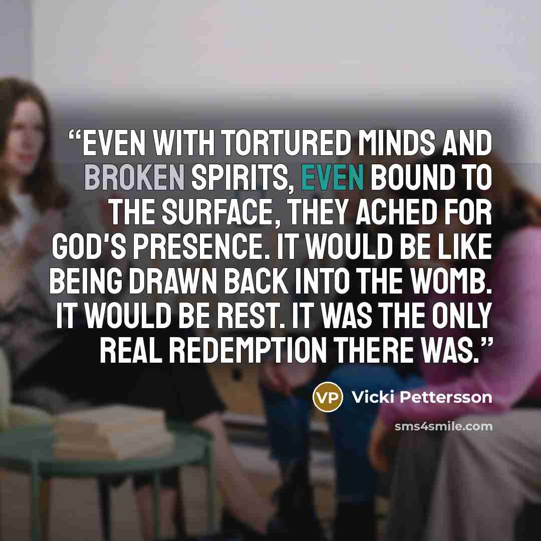 “Even with tortured minds and broken spirits, even bound to the Surface, they ached for God's presence. It would be like being drawn back into the womb. It would be rest. It was the only real redemption there was.” quote by Vicki Pettersson