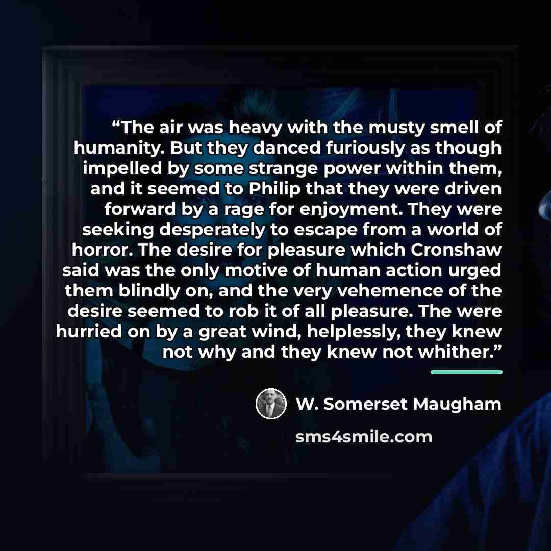 “The air was heavy with the musty smell of humanity. But they danced furiously as though impelled by some strange power within them, and it seemed to Philip that they were driven forward by a rage for enjoyment. They were seeking desperately to escape from a world of horror. The desire for pleasure…” quote by W. Somerset Maugham