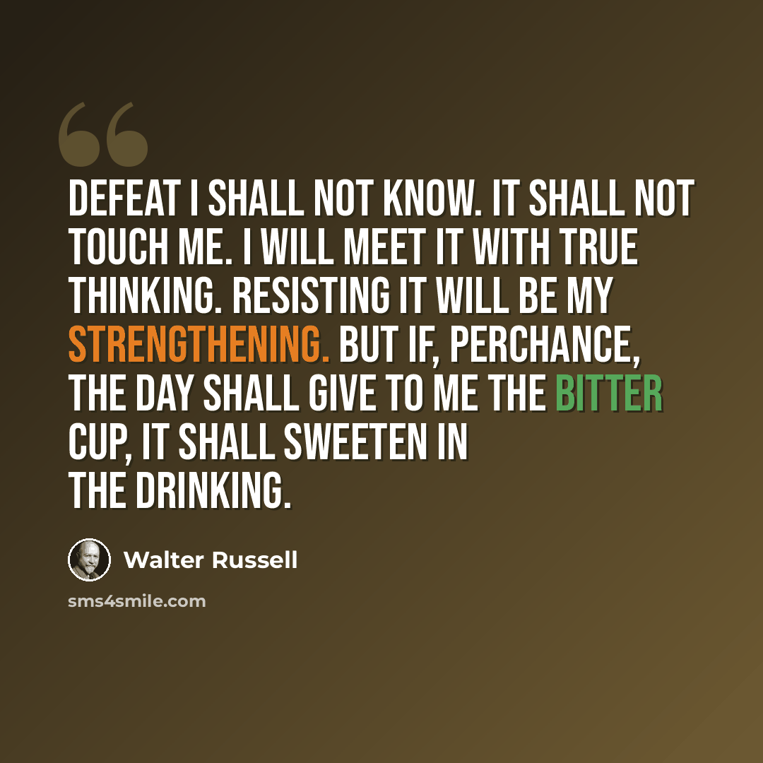 “Defeat I shall not know. It shall not touch me. I will meet it with true thinking. Resisting it will be my strengthening. But if, perchance, the day shall give to me the bitter cup, it shall sweeten in the drinking.” quote by Walter Russell