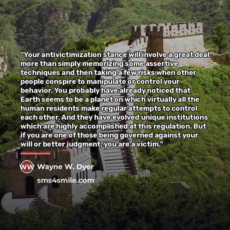 “Your antivictimization stance will involve a great deal more than simply memorizing some assertive techniques and then taking a few risks when other people conspire to manipulate or control your behavior. You probably have already noticed that Earth seems to be a planet on which virtually all the…” quote by Wayne W. Dyer