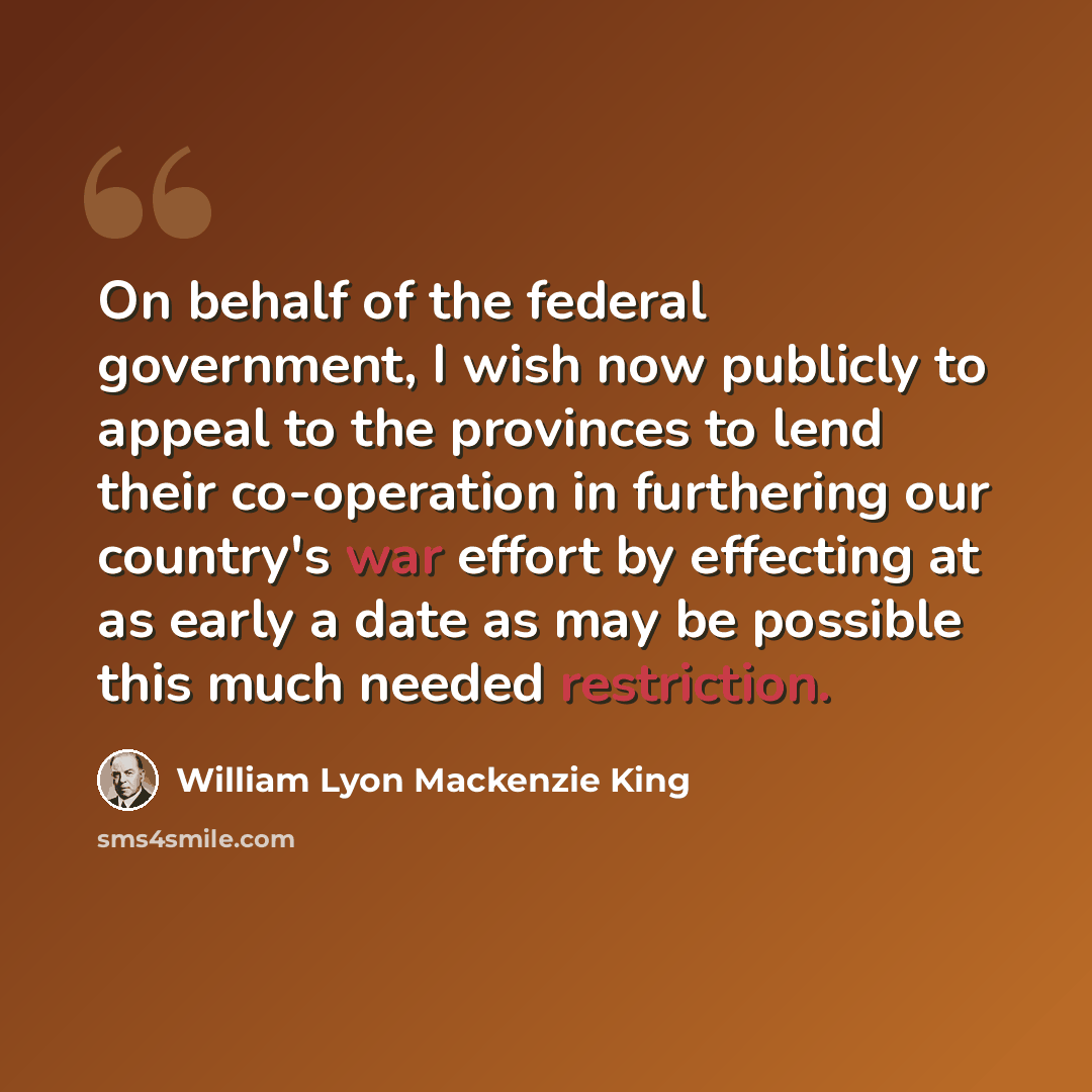 “On behalf of the federal government, I wish now publicly to appeal to the provinces to lend their co-operation in furthering our country's war effort by effecting at as early a date as may be possible this much needed restriction.” quote by William Lyon Mackenzie King