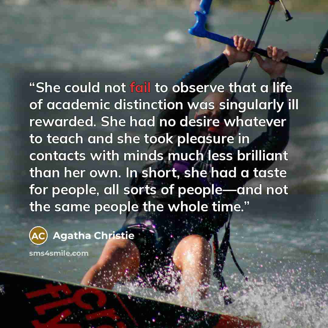“She could not fail to observe that a life of academic distinction was singularly ill rewarded. She had no desire whatever to teach and she took pleasure in contacts with minds much less brilliant than her own. In short, she had a taste for people, all sorts of people—and not the same people the…” quote by Agatha Christie