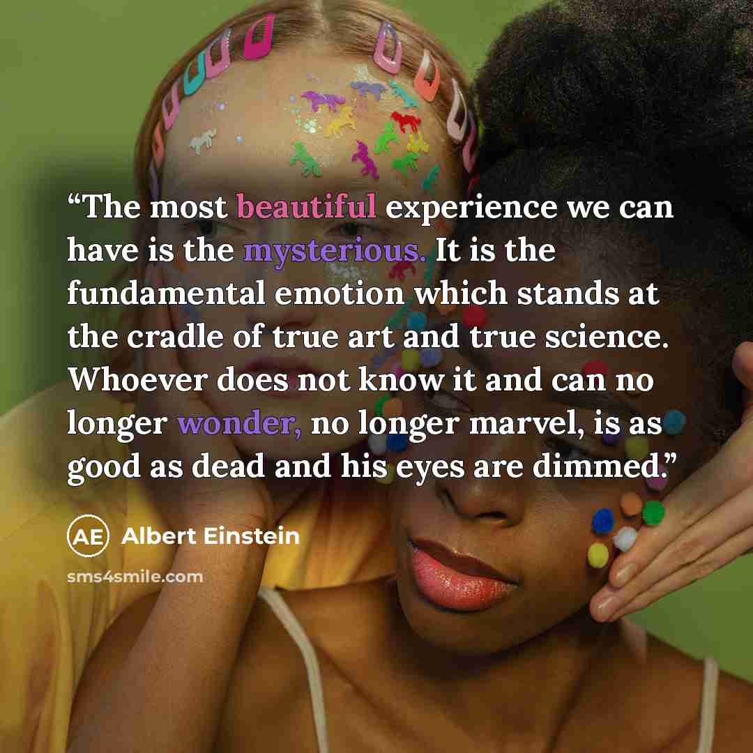“The most beautiful experience we can have is the mysterious. It is the fundamental emotion which stands at the cradle of true art and true science. Whoever does not know it and can no longer wonder, no longer marvel, is as good as dead and his eyes are dimmed.” quote by Albert Einstein