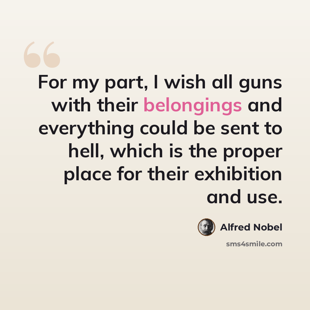 “For my part, I wish all guns with their belongings and everything could be sent to hell, which is the proper place for their exhibition and use.” quote by Alfred Nobel