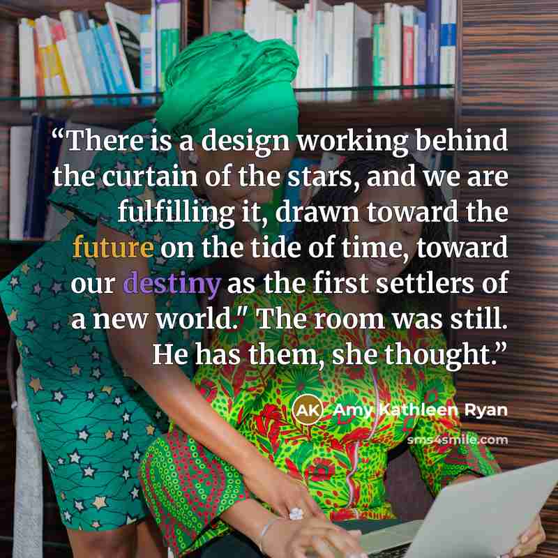 “There is a design working behind the curtain of the stars, and we are fulfilling it, drawn toward the future on the tide of time, toward our destiny as the first settlers of a new world." The room was still. He has them, she thought.” quote by Amy Kathleen Ryan