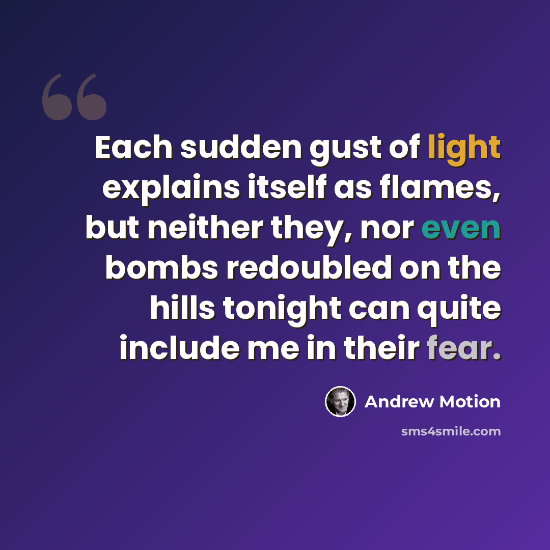 “Each sudden gust of light explains itself as flames, but neither they, nor even bombs redoubled on the hills tonight can quite include me in their fear.” quote by Andrew Motion