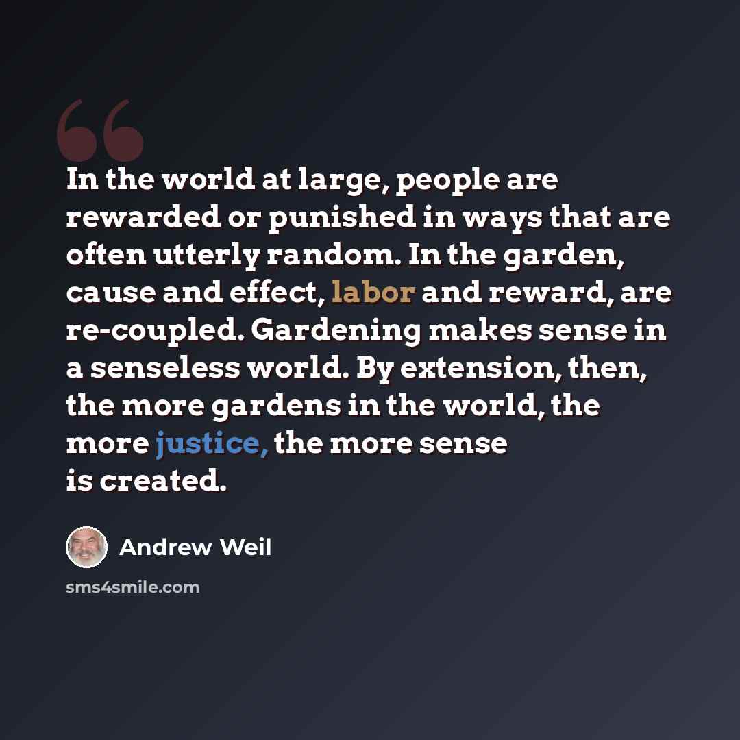 “In the world at large, people are rewarded or punished in ways that are often utterly random. In the garden, cause and effect, labor and reward, are re-coupled. Gardening makes sense in a senseless world. By extension, then, the more gardens in the world, the more justice, the more sense is created.” quote by Andrew Weil